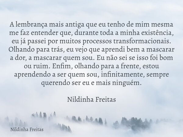 A lembrança mais antiga que eu tenho de mim mesma me faz entender que, durante toda a minha existência, eu já passei por muitos processos transformacionais. Olh... Frase de Nildinha Freitas.