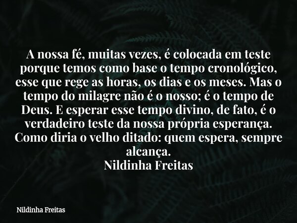 A nossa fé, muitas vezes, é colocada em teste porque temos como base o tempo cronológico, esse que rege as horas, os dias e os meses. Mas o tempo do milagre não... Frase de Nildinha Freitas.