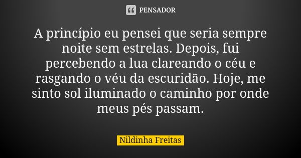 A princípio eu pensei que seria sempre noite sem estrelas. Depois, fui percebendo a lua clareando o céu e rasgando o véu da escuridão. Hoje, me sinto sol ilumin... Frase de Nildinha Freitas.