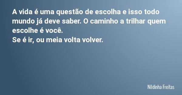 A vida é uma questão de escolha e isso todo mundo já deve saber. O caminho a trilhar quem escolhe é você. Se é ir, ou meia volta volver.... Frase de Nildinha Freitas.