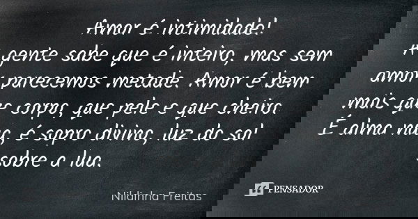Amor é intimidade! A gente sabe que é inteiro, mas sem amor parecemos metade. Amor é bem mais que corpo, que pele e que cheiro. É alma nua, é sopro divino, luz ... Frase de Nildinha Freitas.