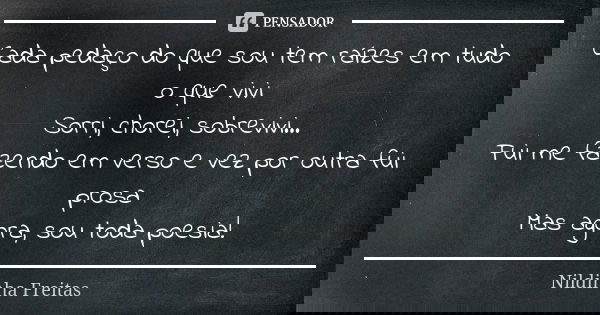 Cada pedaço do que sou tem raízes em tudo o que vivi Sorri, chorei, sobrevivi... Fui me fazendo em verso e vez por outra fui prosa Mas agora, sou toda poesia!... Frase de Nildinha Freitas.