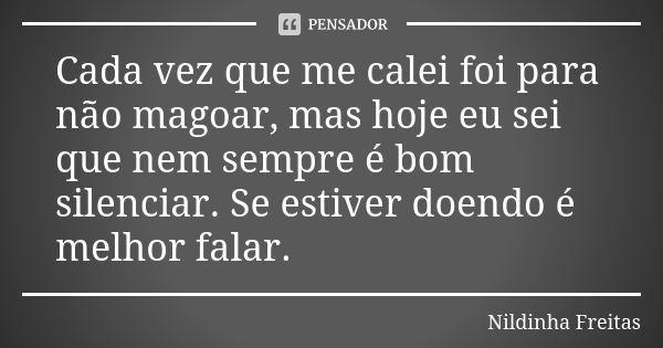 Cada vez que me calei foi para não magoar, mas hoje eu sei que nem sempre é bom silenciar. Se estiver doendo é melhor falar.... Frase de Nildinha Freitas.