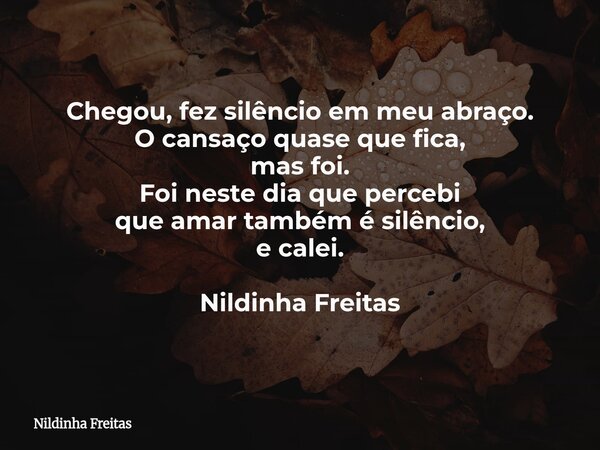 Chegou, fez silêncio em meu abraço. O cansaço quase que fica, mas foi. Foi neste dia que percebi que amar também é silêncio, e calei. Nildinha Freitas... Frase de Nildinha Freitas.