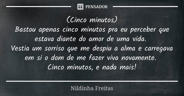 (Cinco minutos)
Bastou apenas cinco minutos pra eu perceber que estava diante do amor de uma vida. Vestia um sorriso que me despiu a alma e carregava em si o do... Frase de Nildinha Freitas.