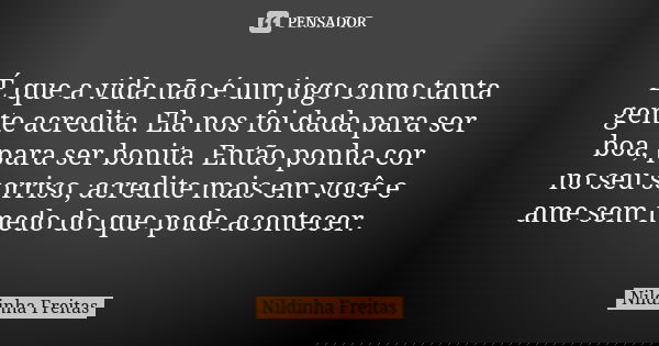 É que a vida não é um jogo como tanta gente acredita. Ela nos foi dada para ser boa, para ser bonita. Então ponha cor no seu sorriso, acredite mais em você e am... Frase de Nildinha Freitas.