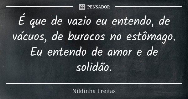 É que de vazio eu entendo, de vácuos, de buracos no estômago. Eu entendo de amor e de solidão.... Frase de Nildinha Freitas.