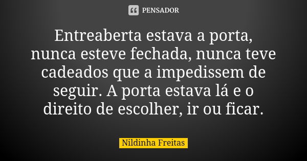 Entreaberta estava a porta, nunca esteve fechada, nunca teve cadeados que a impedissem de seguir. A porta estava lá e o direito de escolher, ir ou ficar.... Frase de Nildinha Freitas.