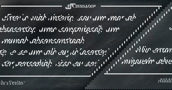 Errei a vida inteira, sou um mar de desacertos, uma conspiração, um mundo desencontrado. Vivo errante, e se um dia eu já acertei, ninguém deve ter percebido, is... Frase de Nildinha Freitas.