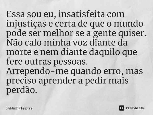 ⁠Essa sou eu, insatisfeita com injustiças e certa de que o mundo pode ser melhor se a gente quiser. Não calo minha voz diante da morte e nem diante daquilo que ... Frase de Nildinha Freitas.