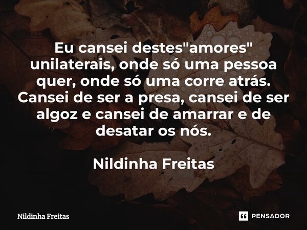⁠Eu cansei destes"amores" unilaterais, onde só uma pessoa quer, onde só uma corre atrás. Cansei de ser a presa, cansei de ser algoz e cansei de amarra... Frase de Nildinha Freitas.