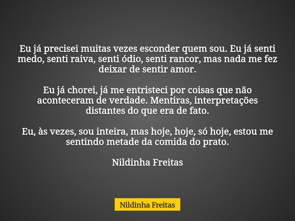 Eu já precisei muitas vezes esconder quem sou. Eu já senti medo, senti raiva, senti ódio, senti rancor, mas nada me fez deixar de sentir amor. Eu já chorei, já ... Frase de Nildinha Freitas.
