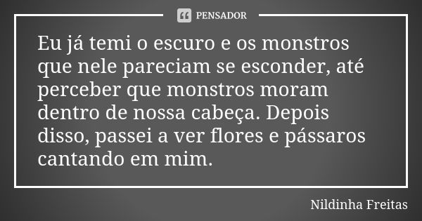 Eu já temi o escuro e os monstros que nele pareciam se esconder, até perceber que monstros moram dentro de nossa cabeça. Depois disso, passei a ver flores e pás... Frase de Nildinha Freitas.