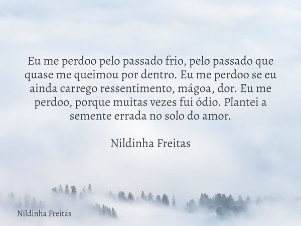 Eu me perdoo pelo passado frio, pelo passado que quase me queimou por dentro. Eu me perdoo se eu ainda carrego ressentimento, mágoa, dor. Eu me perdoo, porque m... Frase de Nildinha Freitas.
