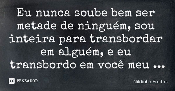 Eu nunca soube bem ser metade de ninguém, sou inteira para transbordar em alguém, e eu transbordo em você meu bem.... Frase de Nildinha Freitas.