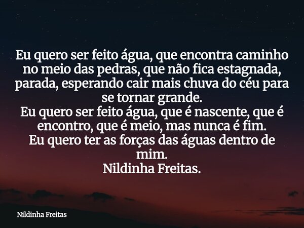Eu quero ser feito água, que encontra caminho no meio das pedras, que não fica estagnada, parada, esperando cair mais chuva do céu para se tornar grande. Eu que... Frase de Nildinha Freitas.