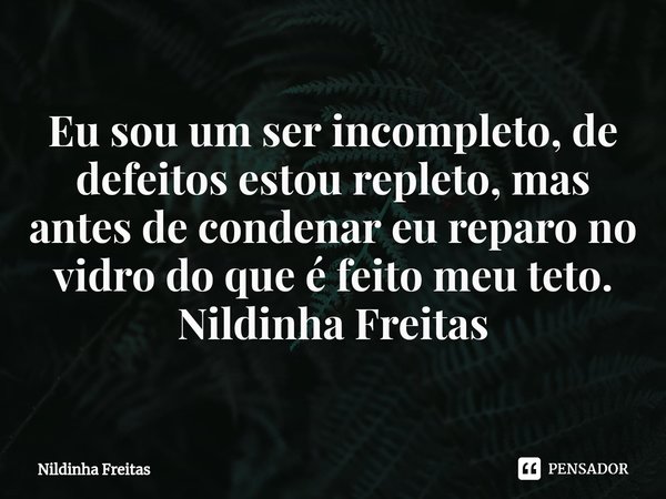 ⁠Eu sou um ser incompleto, de defeitos estou repleto, mas antes de condenar eu reparo no vidro do que é feito meu teto.
Nildinha Freitas... Frase de Nildinha Freitas.