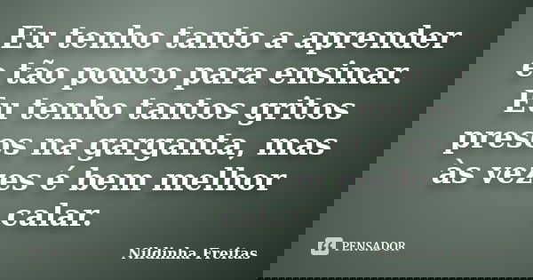 Eu tenho tanto a aprender e tão pouco para ensinar. Eu tenho tantos gritos presos na garganta, mas às vezes é bem melhor calar.... Frase de Nildinha Freitas.