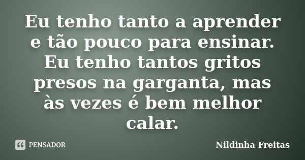 Eu tenho tanto a aprender e tão pouco para ensinar. Eu tenho tantos gritos presos na garganta, mas às vezes é bem melhor calar.... Frase de Nildinha Freitas.