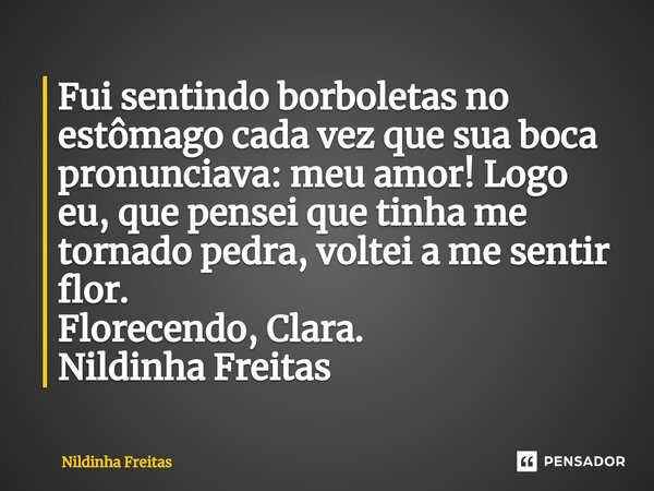 ⁠Fui sentindo borboletas no estômago cada vez que sua boca pronunciava: meu amor! Logo eu, que pensei que tinha me tornado pedra, voltei a me sentir flor. Flore... Frase de Nildinha Freitas.