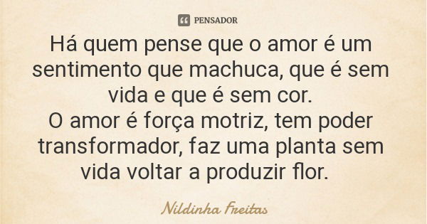 Há quem pense que o amor é um sentimento que machuca, que é sem vida e que é sem cor. O amor é força motriz, tem poder transformador, faz uma planta sem vida vo... Frase de Nildinha Freitas.