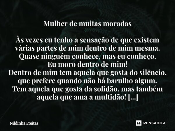 ⁠Mulher de muitas moradas Às vezes eu tenho a sensação de que existem várias partes de mim dentro de mim mesma. Quase ninguém conhece, mas eu conheço. Eu moro d... Frase de Nildinha Freitas.