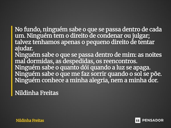 No fundo, ninguém sabe o que se passa dentro de cada um. Ninguém tem o direito de condenar ou julgar; talvez tenhamos apenas o pequeno direito de tentar ajudar... Frase de Nildinha Freitas.