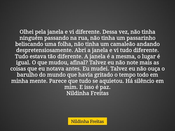 Olhei pela janela e vi diferente. Dessa vez, não tinha ninguém passando na rua, não tinha um passarinho beliscando uma folha, não tinha um camaleão andando desp... Frase de Nildinha Freitas.