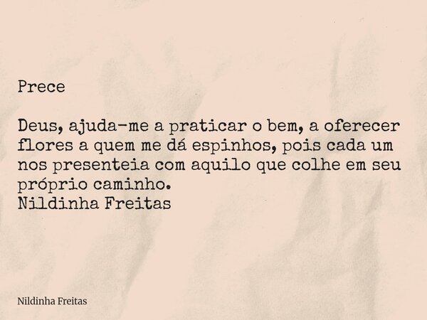 Prece Deus, ajuda-me a praticar o bem, a oferecer flores a quem me dá espinhos, pois cada um nos presenteia com aquilo que colhe em seu próprio caminho. Nildinh... Frase de Nildinha Freitas.