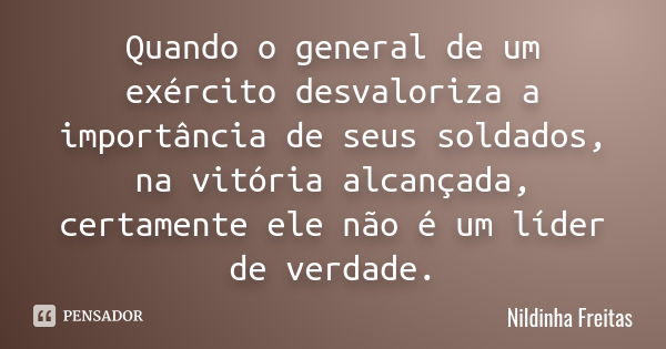 Quando o general de um exército desvaloriza a importância de seus soldados, na vitória alcançada, certamente ele não é um líder de verdade.... Frase de Nildinha Freitas.