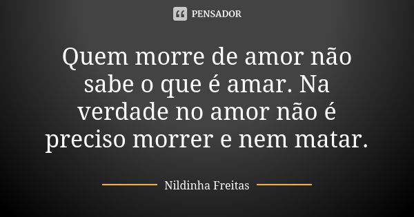 Quem morre de amor não sabe o que é amar. Na verdade no amor não é preciso morrer e nem matar.... Frase de Nildinha Freitas.