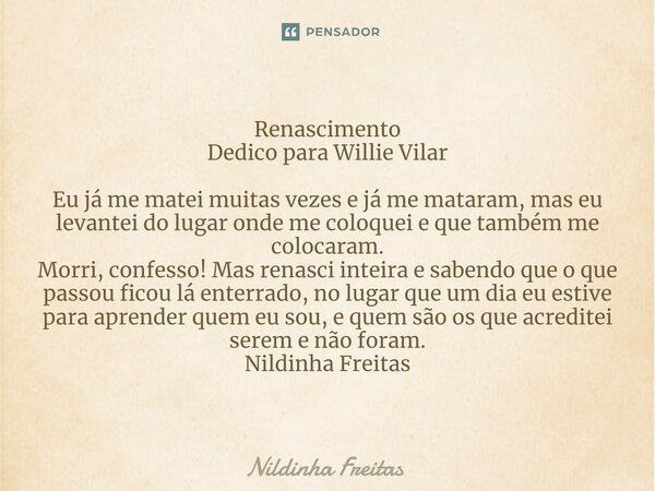 Renascimento Dedico para Willie Vilar Eu já me matei muitas vezes e já me mataram, mas eu levantei do lugar onde me coloquei e que também me colocaram. Morri, c... Frase de Nildinha Freitas.