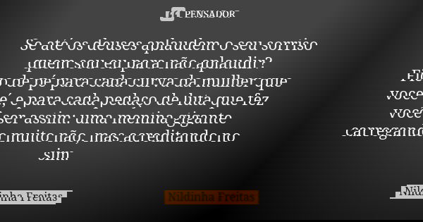 Se até os deuses aplaudem o seu sorriso quem sou eu para não aplaudir? Fico de pé para cada curva da mulher que você é, e para cada pedaço de luta que fez você ... Frase de Nildinha Freitas.