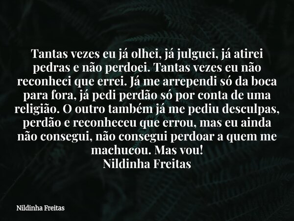 Tantas vezes eu já olhei, já julguei, já atirei pedras e não perdoei. Tantas vezes eu não reconheci que errei. Já me arrependi só da boca para fora, já pedi per... Frase de Nildinha Freitas.