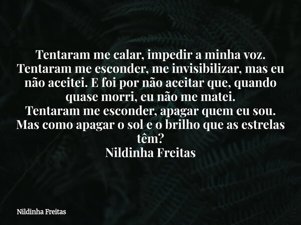 Tentaram me calar, impedir a minha voz. Tentaram me esconder, me invisibilizar, mas eu não aceitei. E foi por não aceitar que, quando quase morri, eu não me mat... Frase de Nildinha Freitas.