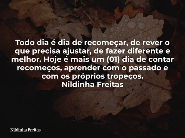 Todo dia é dia de recomeçar, de rever o que precisa ajustar, de fazer diferente e melhor. Hoje é mais um (01) dia de contar recomeços, aprender com o passado e ... Frase de Nildinha Freitas.