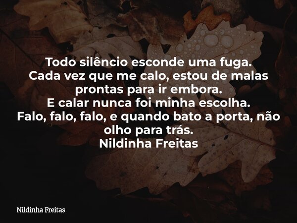 Todo silêncio esconde uma fuga. Cada vez que me calo, estou de malas prontas para ir embora. E calar nunca foi minha escolha. Falo, falo, falo, e quando bato a ... Frase de Nildinha Freitas.
