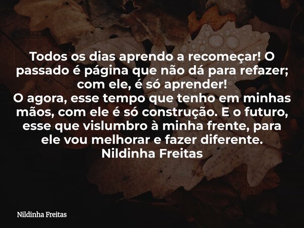 ​Todos os dias aprendo a recomeçar! O passado é página que não dá para refazer; com ele, é só aprender! ​O agora, esse tempo que tenho em minhas mãos, com ele é... Frase de Nildinha Freitas.