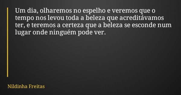 Um dia, olharemos no espelho e veremos que o tempo nos levou toda a beleza que acreditávamos ter, e teremos a certeza que a beleza se esconde num lugar onde nin... Frase de Nildinha Freitas.