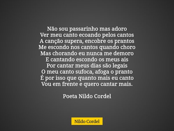 Não sou passarinho mas adoro Ver meu canto ecoando pelos cantos A canção supera, encobre os prantos Me escondo nos cantos quando choro Mas chorando eu nunca me ... Frase de Nildo Cordel.