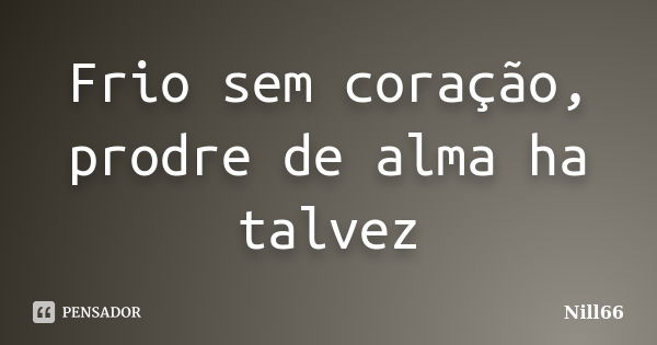 Frio sem coração, prodre de alma ha talvez... Frase de Nill66.