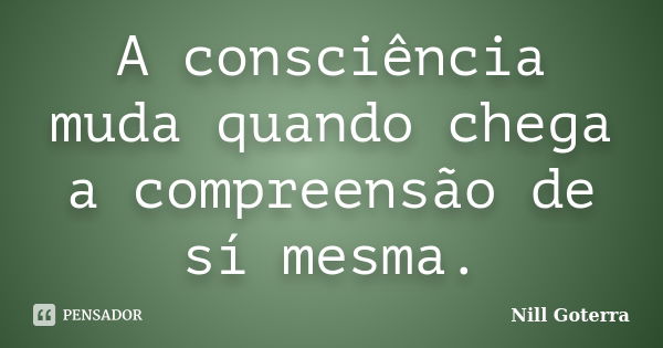 A consciência muda quando chega a compreensão de sí mesma.... Frase de Nill Goterra.