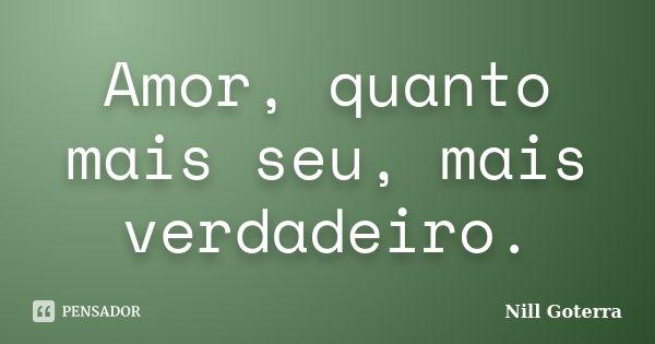 Amor, quanto mais seu, mais verdadeiro.... Frase de Nill Goterra.