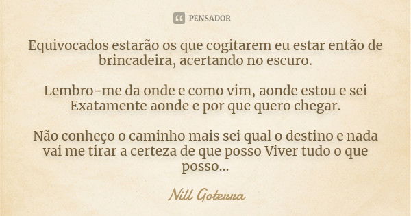 Equivocados estarão os que cogitarem eu estar então de brincadeira, acertando no escuro. Lembro-me da onde e como vim, aonde estou e sei Exatamente aonde e por ... Frase de Nill Goterra.