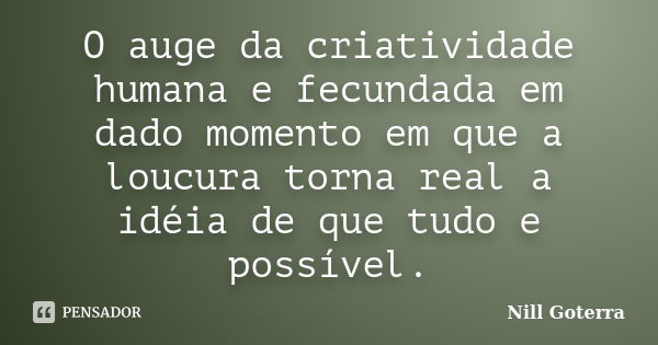 O auge da criatividade humana e fecundada em dado momento em que a loucura torna real a idéia de que tudo e possível.... Frase de Nill Goterra.