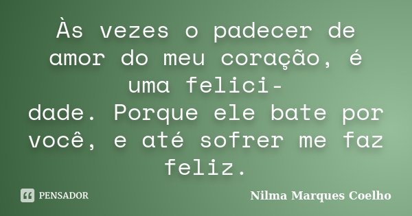 Às vezes o padecer de amor do meu coração, é uma felici- dade. Porque ele bate por você, e até sofrer me faz feliz.... Frase de Nilma Marques Coelho.