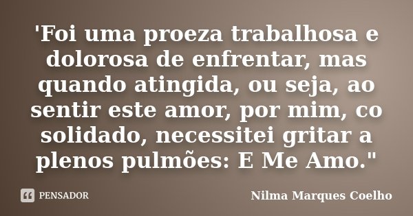'Foi uma proeza trabalhosa e dolorosa de enfrentar, mas quando atingida, ou seja, ao sentir este amor, por mim, co solidado, necessitei gritar a plenos pulmões:... Frase de Nilma Marques Coelho.