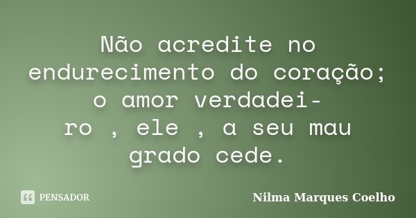 Não acredite no endurecimento do coração; o amor verdadei- ro , ele , a seu mau grado cede.... Frase de Nilma Marques Coelho.