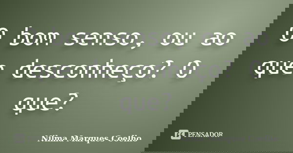 O bom senso, ou ao que desconheço? O que?... Frase de Nilma Marques Coelho.