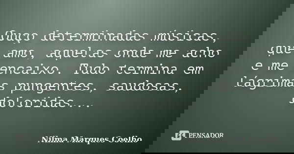 Ouço determinadas músicas, que amo, aquelas onde me acho e me encaixo. Tudo termina em lágrimas pungentes, saudosas, doloridas...... Frase de Nilma Marques Coelho.